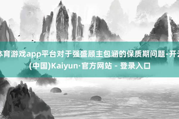 体育游戏app平台对于强盛顾主包涵的保质期问题-开云(中国)Kaiyun·官方网站 - 登录入口