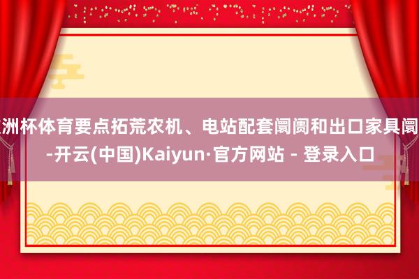欧洲杯体育要点拓荒农机、电站配套阛阓和出口家具阛阓-开云(中国)Kaiyun·官方网站 - 登录入口