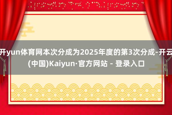 开yun体育网本次分成为2025年度的第3次分成-开云(中国)Kaiyun·官方网站 - 登录入口