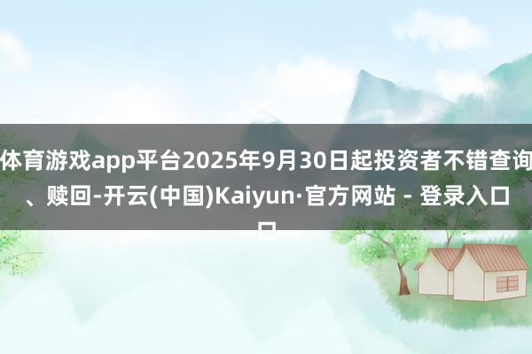 体育游戏app平台2025年9月30日起投资者不错查询、赎回-开云(中国)Kaiyun·官方网站 - 登录入口