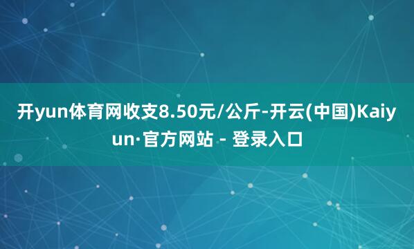 开yun体育网收支8.50元/公斤-开云(中国)Kaiyun·官方网站 - 登录入口