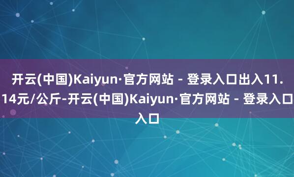开云(中国)Kaiyun·官方网站 - 登录入口出入11.14元/公斤-开云(中国)Kaiyun·官方网站 - 登录入口
