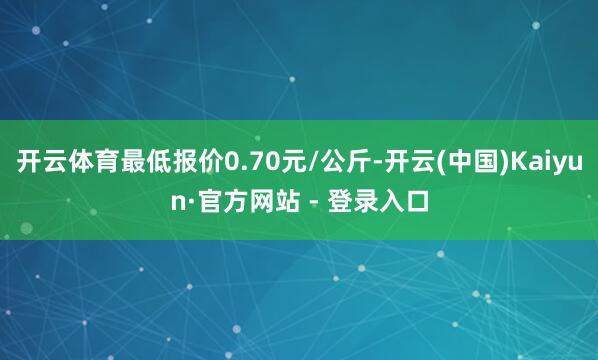 开云体育最低报价0.70元/公斤-开云(中国)Kaiyun·官方网站 - 登录入口