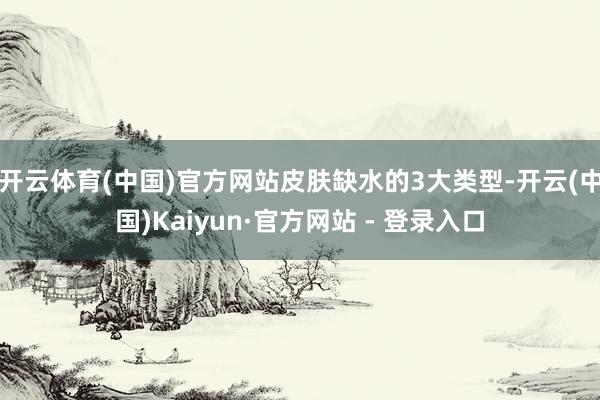 开云体育(中国)官方网站皮肤缺水的3大类型-开云(中国)Kaiyun·官方网站 - 登录入口