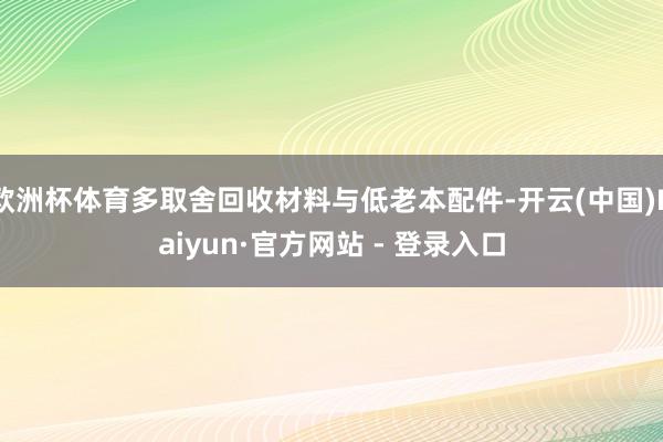 欧洲杯体育多取舍回收材料与低老本配件-开云(中国)Kaiyun·官方网站 - 登录入口