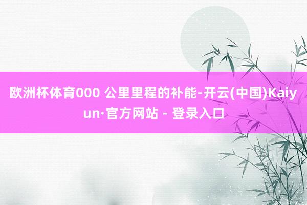 欧洲杯体育000 公里里程的补能-开云(中国)Kaiyun·官方网站 - 登录入口