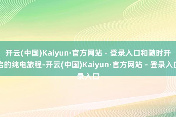 开云(中国)Kaiyun·官方网站 - 登录入口和随时开启的纯电旅程-开云(中国)Kaiyun·官方网站 - 登录入口