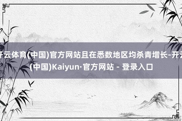 开云体育(中国)官方网站且在悉数地区均杀青增长-开云(中国)Kaiyun·官方网站 - 登录入口