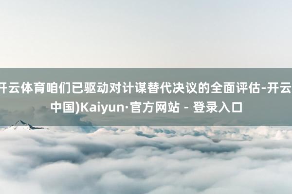 开云体育咱们已驱动对计谋替代决议的全面评估-开云(中国)Kaiyun·官方网站 - 登录入口