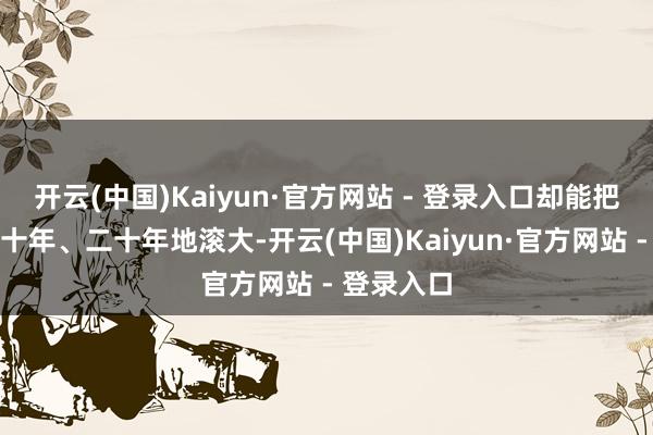 开云(中国)Kaiyun·官方网站 - 登录入口却能把利润接续十年、二十年地滚大-开云(中国)Kaiyun·官方网站 - 登录入口