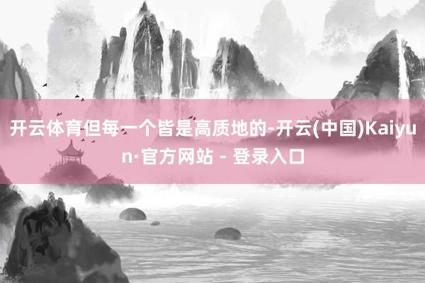 开云体育但每一个皆是高质地的-开云(中国)Kaiyun·官方网站 - 登录入口