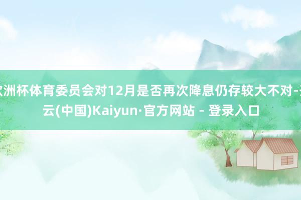 欧洲杯体育委员会对12月是否再次降息仍存较大不对-开云(中国)Kaiyun·官方网站 - 登录入口