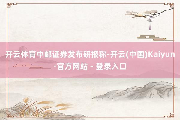 开云体育　　中邮证券发布研报称-开云(中国)Kaiyun·官方网站 - 登录入口