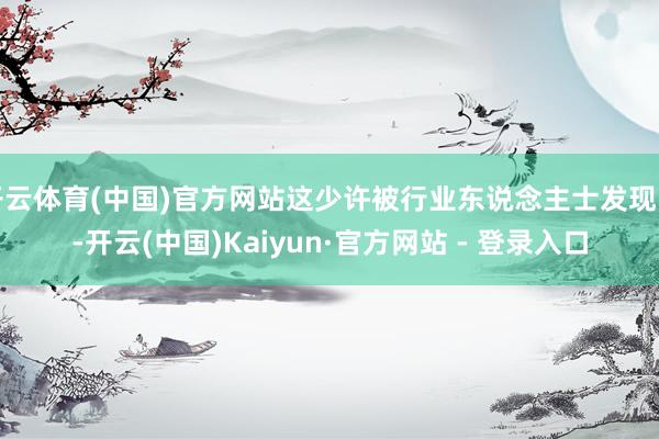 开云体育(中国)官方网站这少许被行业东说念主士发现了-开云(中国)Kaiyun·官方网站 - 登录入口
