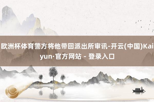 欧洲杯体育警方将他带回派出所审讯-开云(中国)Kaiyun·官方网站 - 登录入口
