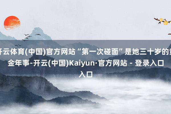 开云体育(中国)官方网站“第一次碰面”是她三十岁的黄金年事-开云(中国)Kaiyun·官方网站 - 登录入口