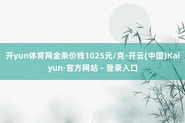 开yun体育网金条价钱1025元/克-开云(中国)Kaiyun·官方网站 - 登录入口