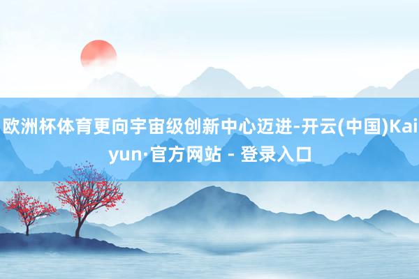 欧洲杯体育更向宇宙级创新中心迈进-开云(中国)Kaiyun·官方网站 - 登录入口
