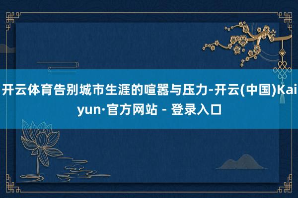 开云体育告别城市生涯的喧嚣与压力-开云(中国)Kaiyun·官方网站 - 登录入口