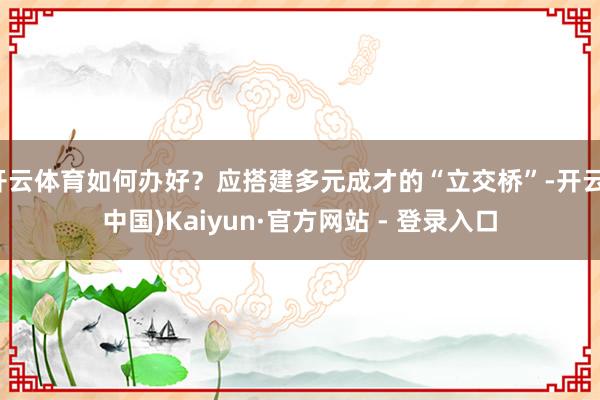 开云体育如何办好？应搭建多元成才的“立交桥”-开云(中国)Kaiyun·官方网站 - 登录入口