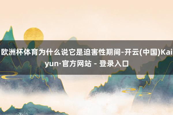 欧洲杯体育为什么说它是迫害性期间-开云(中国)Kaiyun·官方网站 - 登录入口