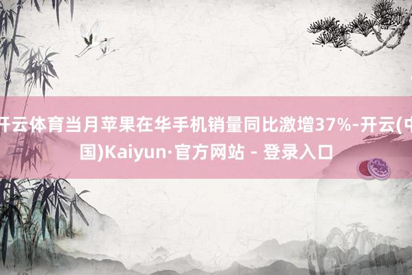 开云体育当月苹果在华手机销量同比激增37%-开云(中国)Kaiyun·官方网站 - 登录入口