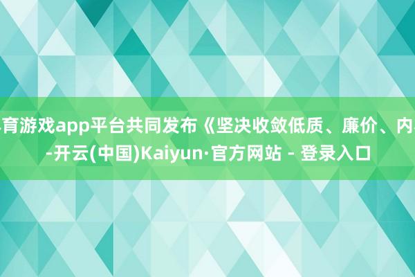 体育游戏app平台共同发布《坚决收敛低质、廉价、内卷-开云(中国)Kaiyun·官方网站 - 登录入口