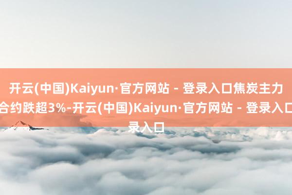 开云(中国)Kaiyun·官方网站 - 登录入口焦炭主力合约跌超3%-开云(中国)Kaiyun·官方网站 - 登录入口