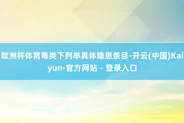 欧洲杯体育每类下列举具体隐患条目-开云(中国)Kaiyun·官方网站 - 登录入口