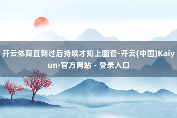 开云体育直到过后持续才知上圈套-开云(中国)Kaiyun·官方网站 - 登录入口