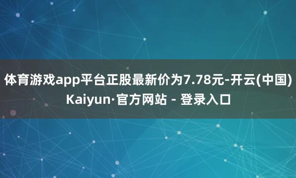 体育游戏app平台正股最新价为7.78元-开云(中国)Kaiyun·官方网站 - 登录入口