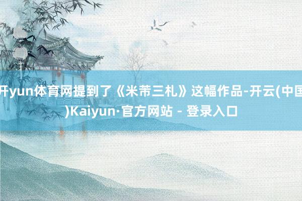 开yun体育网提到了《米芾三札》这幅作品-开云(中国)Kaiyun·官方网站 - 登录入口