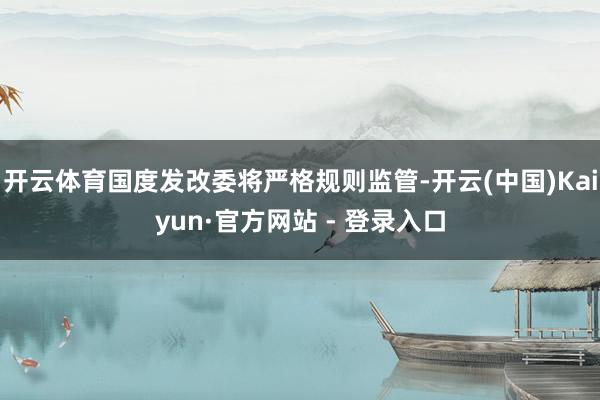 开云体育国度发改委将严格规则监管-开云(中国)Kaiyun·官方网站 - 登录入口