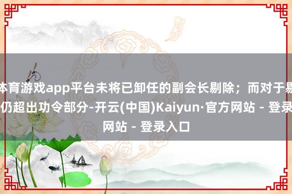 体育游戏app平台未将已卸任的副会长剔除；而对于剔除后仍超出功令部分-开云(中国)Kaiyun·官方网站 - 登录入口