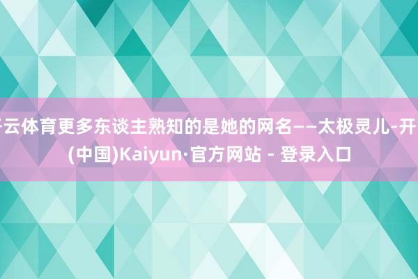 开云体育更多东谈主熟知的是她的网名——太极灵儿-开云(中国)Kaiyun·官方网站 - 登录入口