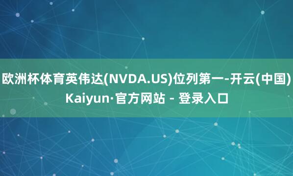 欧洲杯体育英伟达(NVDA.US)位列第一-开云(中国)Kaiyun·官方网站 - 登录入口