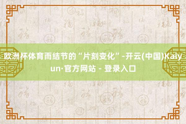 欧洲杯体育而结节的“片刻变化”-开云(中国)Kaiyun·官方网站 - 登录入口