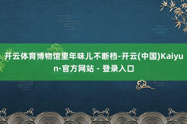 开云体育博物馆里年味儿不断档-开云(中国)Kaiyun·官方网站 - 登录入口