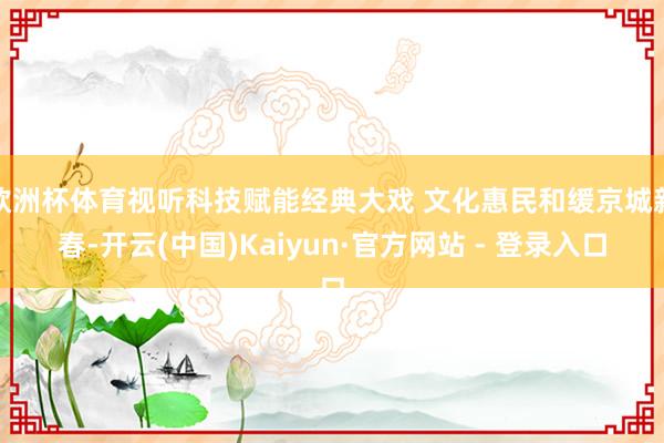 欧洲杯体育视听科技赋能经典大戏 文化惠民和缓京城新春-开云(中国)Kaiyun·官方网站 - 登录入口