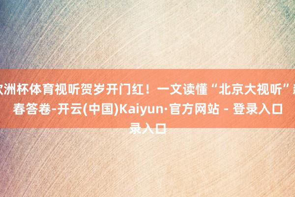 欧洲杯体育视听贺岁开门红！一文读懂“北京大视听”新春答卷-开云(中国)Kaiyun·官方网站 - 登录入口